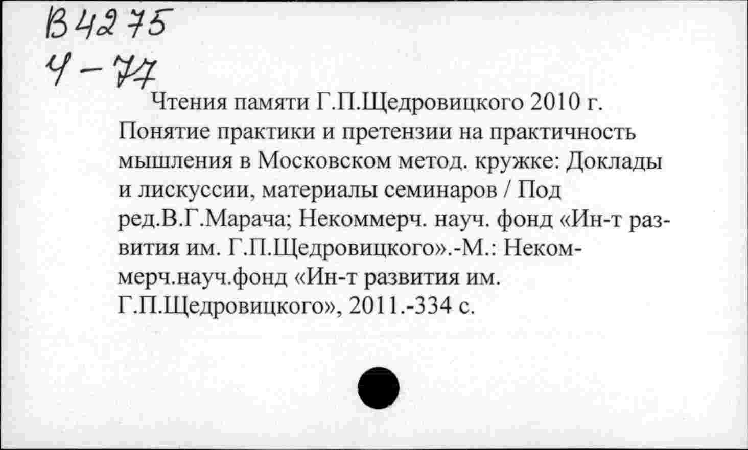 ﻿Чтения памяти Г.П.Щедровицкого 2010 г.
Понятие практики и претензии на практичность мышления в Московском метод, кружке: Доклады и лискуссии, материалы семинаров / Под ред.В.Г.Марача; Некоммерч, науч, фонд «Ин-т развития им. Г.П.Щедровицкого».-М.: Неком-мерч.науч.фонд «Ин-т развития им.
Г.П.Щедровицкого», 2011.-334 с.